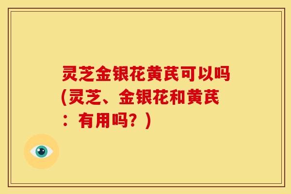 灵芝金银花黄芪可以吗(灵芝、金银花和黄芪：有用吗？)