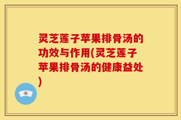 灵芝莲子苹果排骨汤的功效与作用(灵芝莲子苹果排骨汤的健康益处)