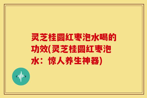灵芝桂圆红枣泡水喝的功效(灵芝桂圆红枣泡水:惊人养生神器)