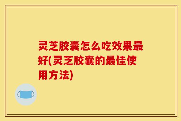 灵芝胶囊怎么吃效果最好(灵芝胶囊的最佳使用方法)