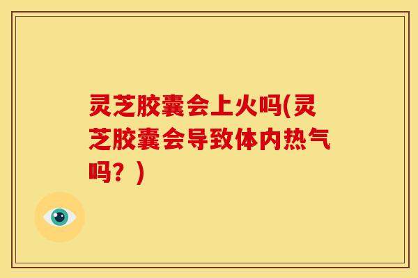 灵芝胶囊会上火吗(灵芝胶囊会导致体内热气吗？)