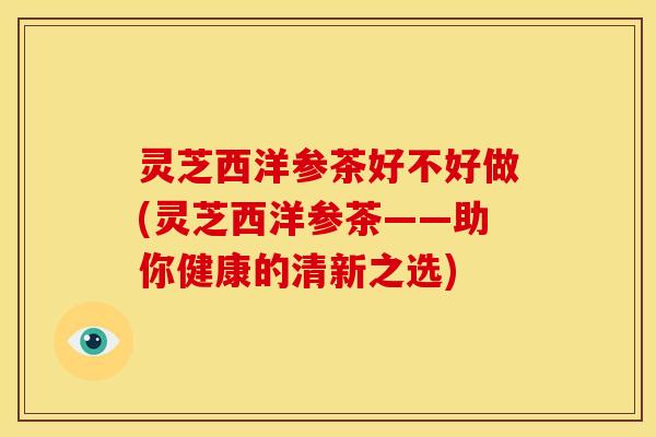 灵芝西洋参茶好不好做(灵芝西洋参茶——助你健康的清新之选)