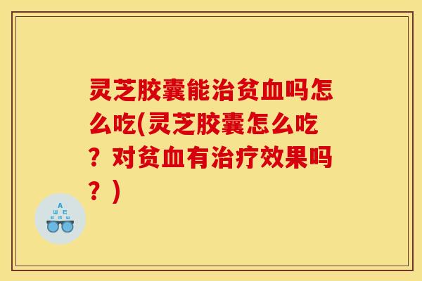 灵芝胶囊能治贫血吗怎么吃(灵芝胶囊怎么吃?对贫血有治疗效果吗?)
