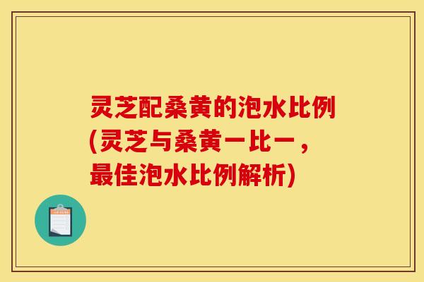 灵芝配桑黄的泡水比例(灵芝与桑黄一比一，最佳泡水比例解析)