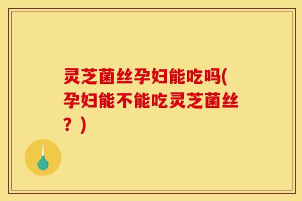 灵芝菌丝孕妇能吃吗(孕妇能不能吃灵芝菌丝?)