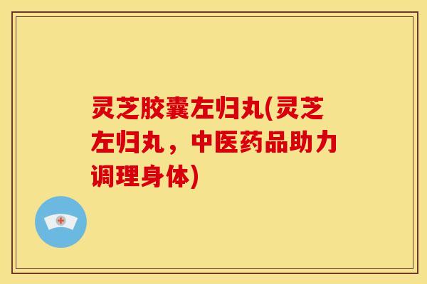 灵芝胶囊左归丸(灵芝左归丸,中医药品助力调理身体)