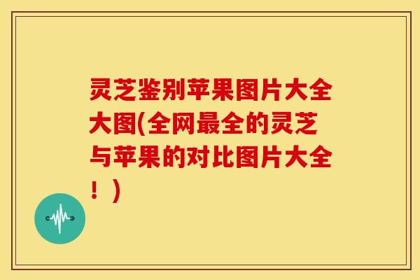 灵芝鉴别苹果图片大全大图(全网最全的灵芝与苹果的对比图片大全!)
