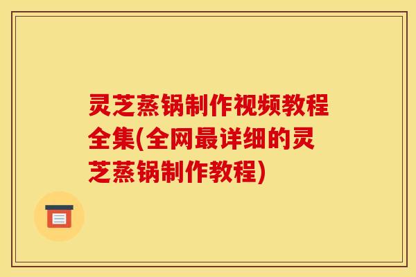 灵芝蒸锅制作视频教程全集(全网最详细的灵芝蒸锅制作教程)