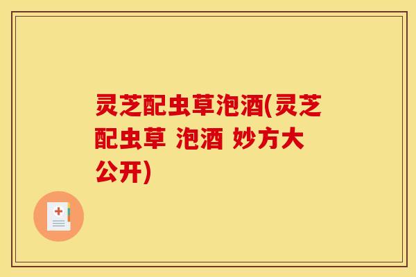 灵芝配虫草泡酒(灵芝配虫草 泡酒 妙方大公开)