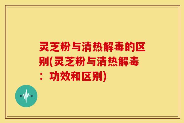 灵芝粉与清热解毒的区别(灵芝粉与清热解毒:功效和区别)