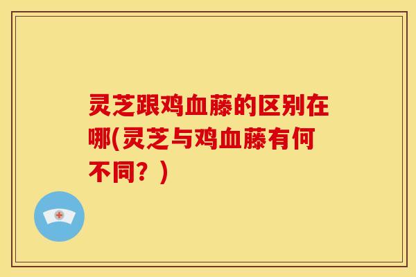 灵芝跟鸡血藤的区别在哪(灵芝与鸡血藤有何不同？)