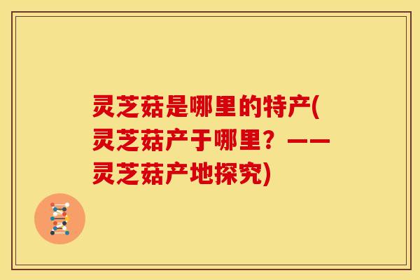 灵芝菇是哪里的特产(灵芝菇产于哪里?——灵芝菇产地探究)
