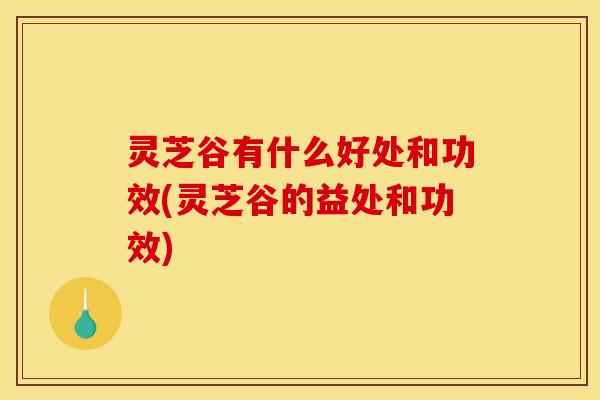 灵芝谷有什么好处和功效(灵芝谷的益处和功效)