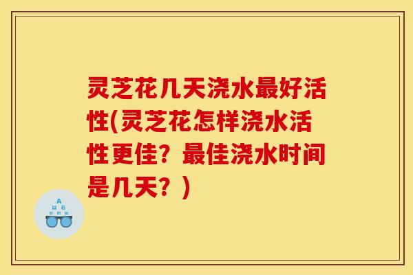 灵芝花几天浇水最好活性(灵芝花怎样浇水活性更佳？最佳浇水时间是几天？)