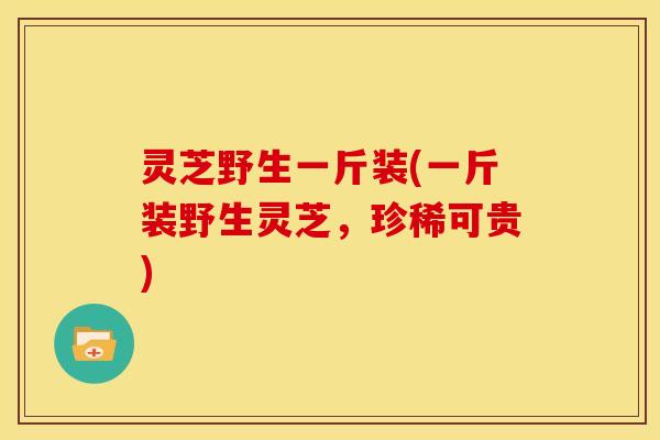 灵芝野生一斤装(一斤装野生灵芝,珍稀可贵)