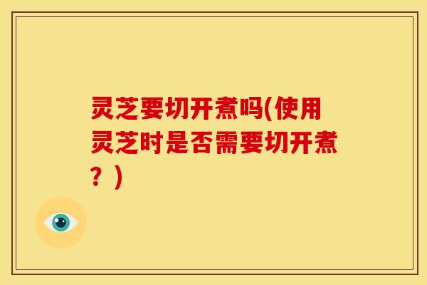 灵芝要切开煮吗(使用灵芝时是否需要切开煮?)