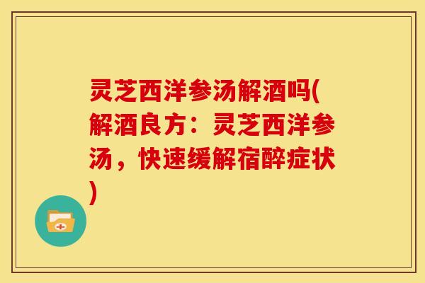 灵芝西洋参汤解酒吗(解酒良方:灵芝西洋参汤,快速缓解宿醉症状)