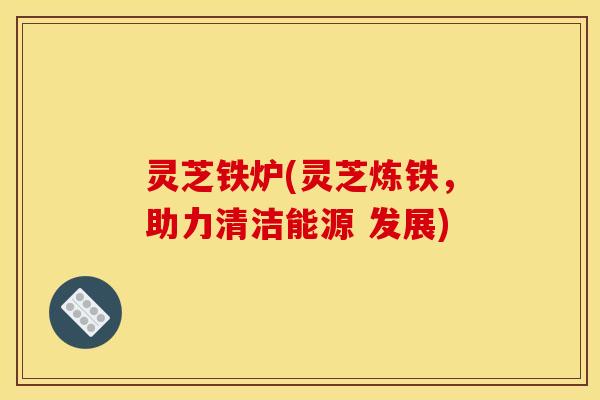 灵芝铁炉(灵芝炼铁,助力清洁能源 发展)