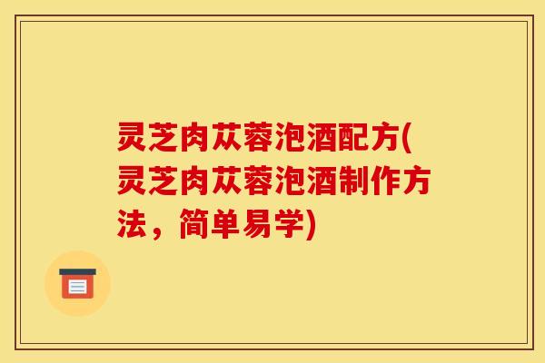 灵芝肉苁蓉泡酒配方(灵芝肉苁蓉泡酒制作方法,简单易学)