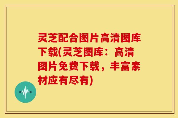 灵芝配合图片高清图库下载(灵芝图库:高清图片免费下载,丰富素材应有尽有)