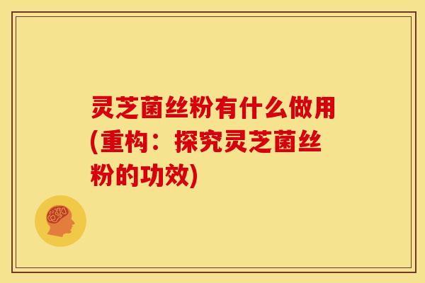 灵芝菌丝粉有什么做用(重构:探究灵芝菌丝粉的功效)
