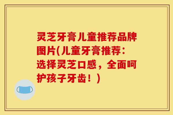 灵芝牙膏儿童推荐品牌图片(儿童牙膏推荐:选择灵芝口感,全面呵护孩子牙齿!)
