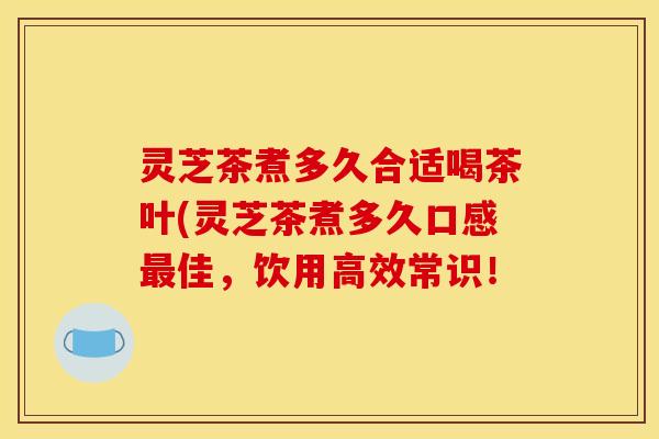 灵芝茶煮多久合适喝茶叶(灵芝茶煮多久口感最佳,饮用高效常识!