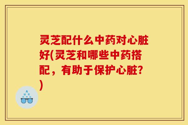 灵芝配什么中药对心脏好(灵芝和哪些中药搭配,有助于保护心脏?)
