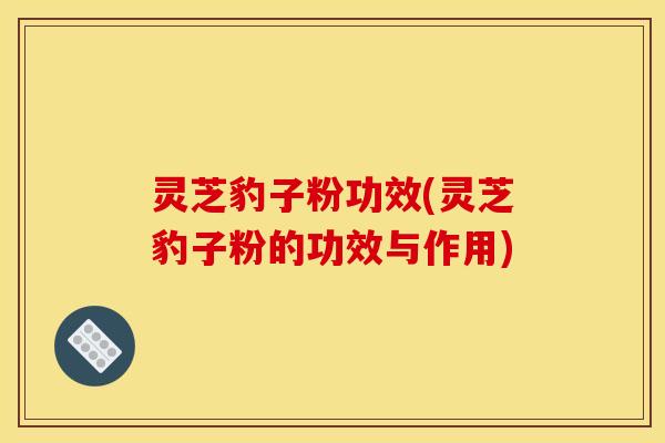灵芝豹子粉功效(灵芝豹子粉的功效与作用)
