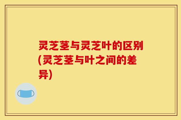灵芝茎与灵芝叶的区别(灵芝茎与叶之间的差异)