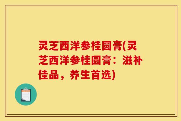 灵芝西洋参桂圆膏(灵芝西洋参桂圆膏:滋补佳品,养生首选)