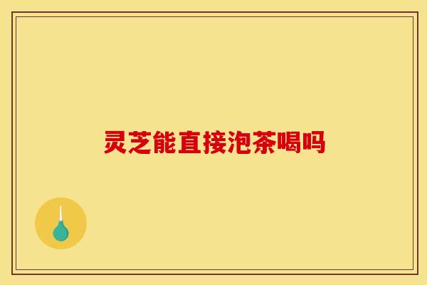灵芝能直接泡茶喝吗