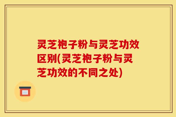 灵芝袍子粉与灵芝功效区别(灵芝袍子粉与灵芝功效的不同之处)