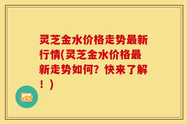 灵芝金水价格走势最新行情(灵芝金水价格最新走势如何？快来了解！)
