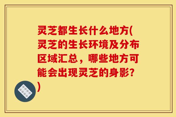 灵芝都生长什么地方(灵芝的生长环境及分布区域汇总，哪些地方可能会出现灵芝的身影？)