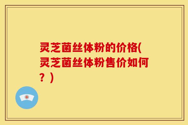 灵芝菌丝体粉的价格(灵芝菌丝体粉售价如何?)