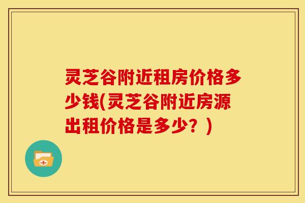 灵芝谷附近租房价格多少钱(灵芝谷附近房源出租价格是多少？)