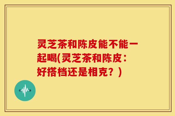 灵芝茶和陈皮能不能一起喝(灵芝茶和陈皮：好搭档还是相克？)