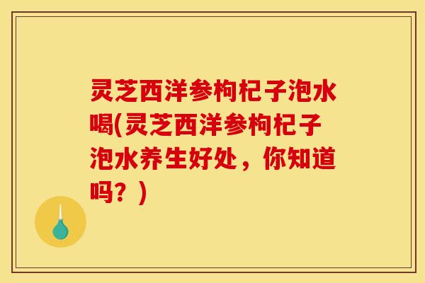 灵芝西洋参枸杞子泡水喝(灵芝西洋参枸杞子泡水养生好处,你知道吗?)