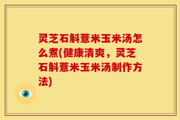 灵芝石斛薏米玉米汤怎么煮(健康清爽,灵芝石斛薏米玉米汤制作方法)
