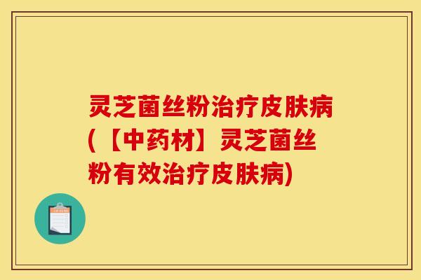 灵芝菌丝粉治疗皮肤病(【中药材】灵芝菌丝粉有效治疗皮肤病)