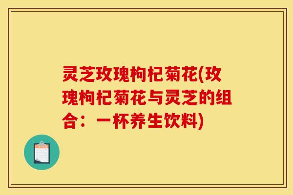 灵芝玫瑰枸杞菊花(玫瑰枸杞菊花与灵芝的组合：一杯养生饮料)