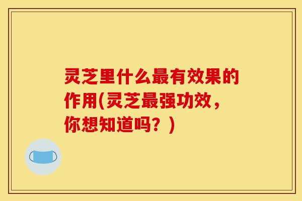 灵芝里什么最有效果的作用(灵芝最强功效,你想知道吗?)