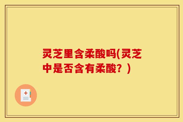 灵芝里含柔酸吗(灵芝中是否含有柔酸?)