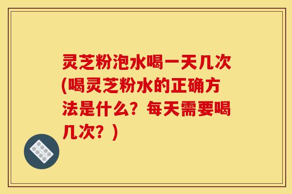 灵芝粉泡水喝一天几次(喝灵芝粉水的正确方法是什么？每天需要喝几次？)