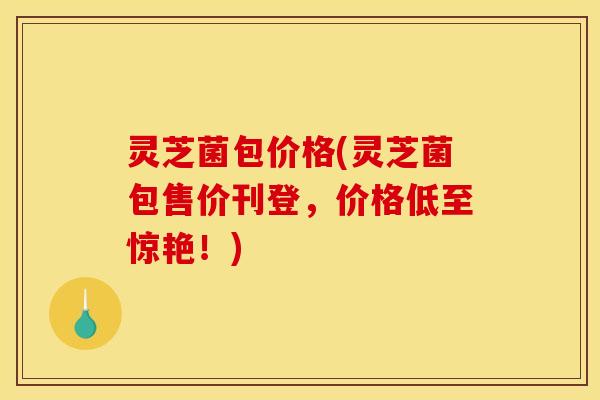 灵芝菌包价格(灵芝菌包售价刊登,价格低至惊艳!)
