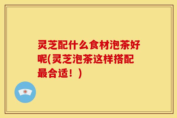 灵芝配什么食材泡茶好呢(灵芝泡茶这样搭配最合适！)