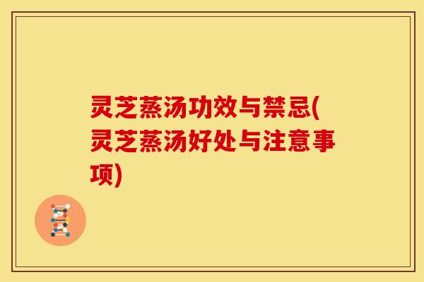 灵芝蒸汤功效与禁忌(灵芝蒸汤好处与注意事项)