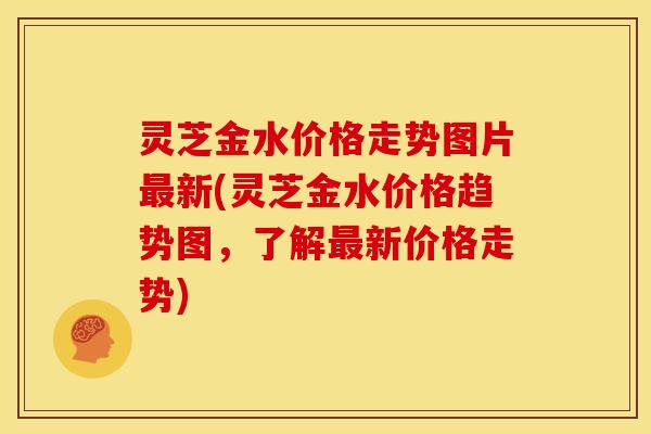 灵芝金水价格走势图片最新(灵芝金水价格趋势图,了解最新价格走势)