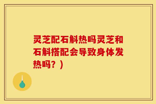 灵芝配石斛热吗灵芝和石斛搭配会导致身体发热吗？)